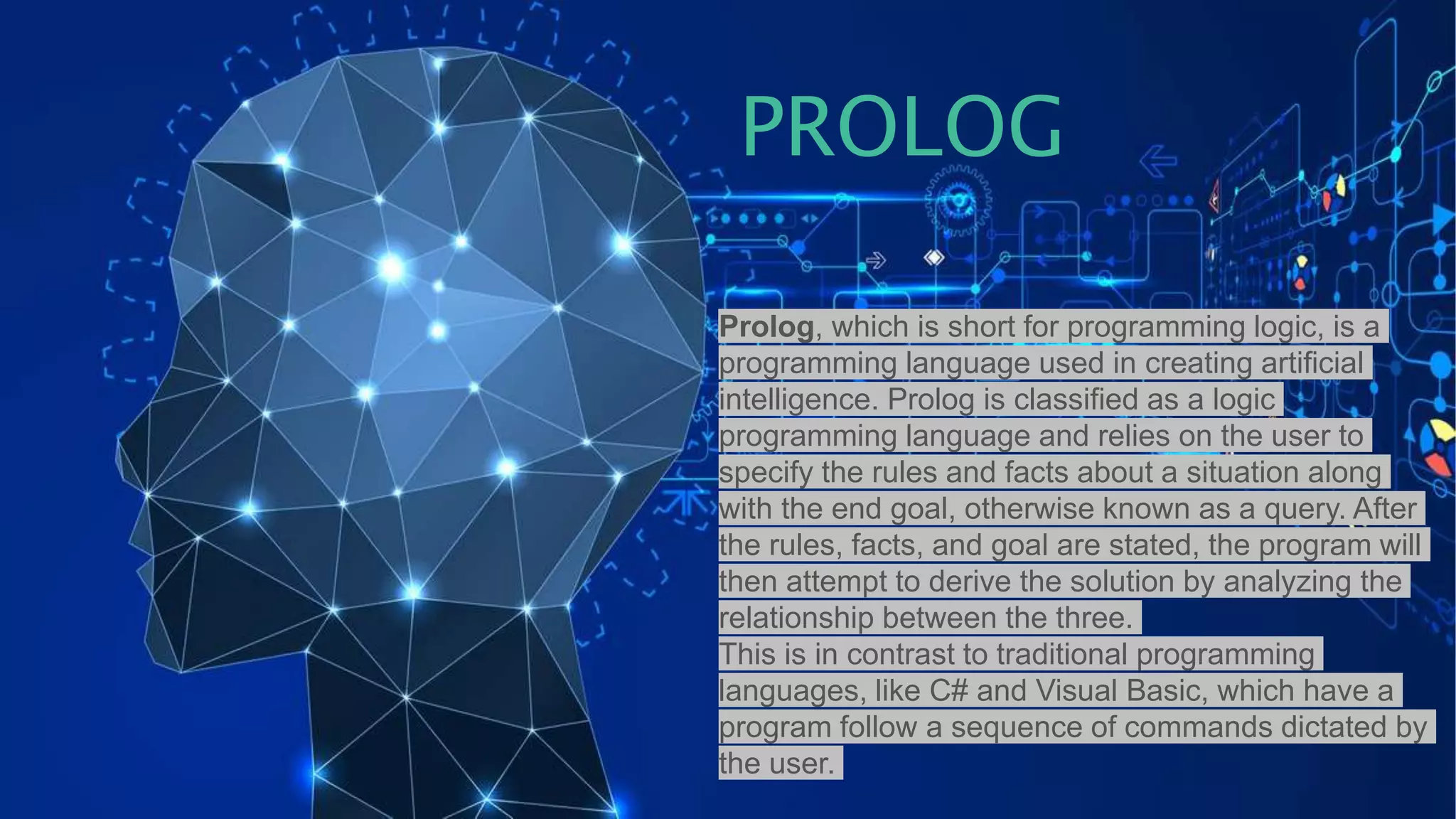 Prolog, which is short for programming logic, is a
programming language used in creating artificial
intelligence. Prolog is classified as a logic
programming language and relies on the user to
specify the rules and facts about a situation along
with the end goal, otherwise known as a query. After
the rules, facts, and goal are stated, the program will
then attempt to derive the solution by analyzing the
relationship between the three.
This is in contrast to traditional programming
languages, like C# and Visual Basic, which have a
program follow a sequence of commands dictated by
the user.
PROLOG
 