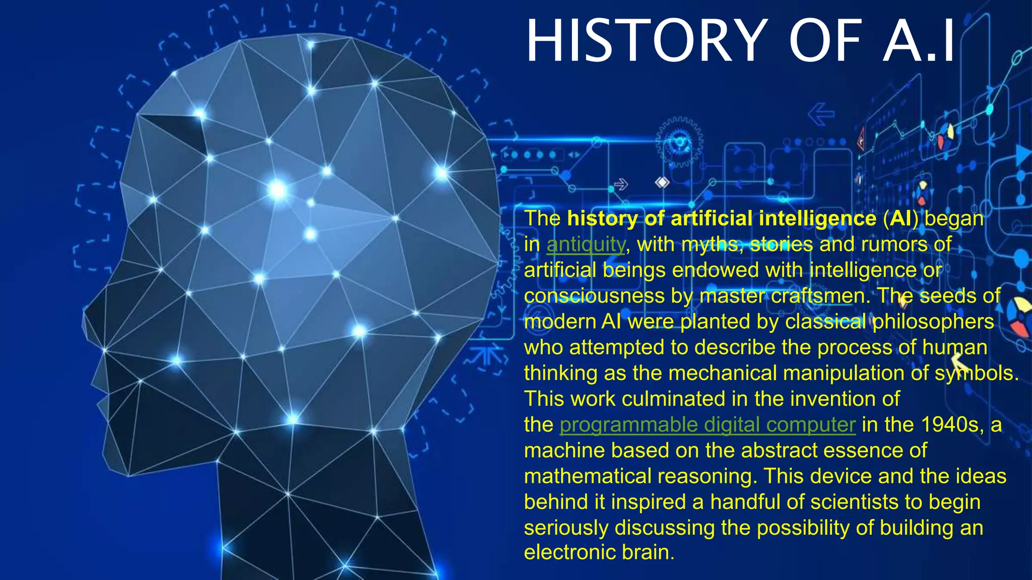 The history of artificial intelligence (AI) began
in antiquity, with myths, stories and rumors of
artificial beings endowed with intelligence or
consciousness by master craftsmen. The seeds of
modern AI were planted by classical philosophers
who attempted to describe the process of human
thinking as the mechanical manipulation of symbols.
This work culminated in the invention of
the programmable digital computer in the 1940s, a
machine based on the abstract essence of
mathematical reasoning. This device and the ideas
behind it inspired a handful of scientists to begin
seriously discussing the possibility of building an
electronic brain.
HISTORY OF A.I
 