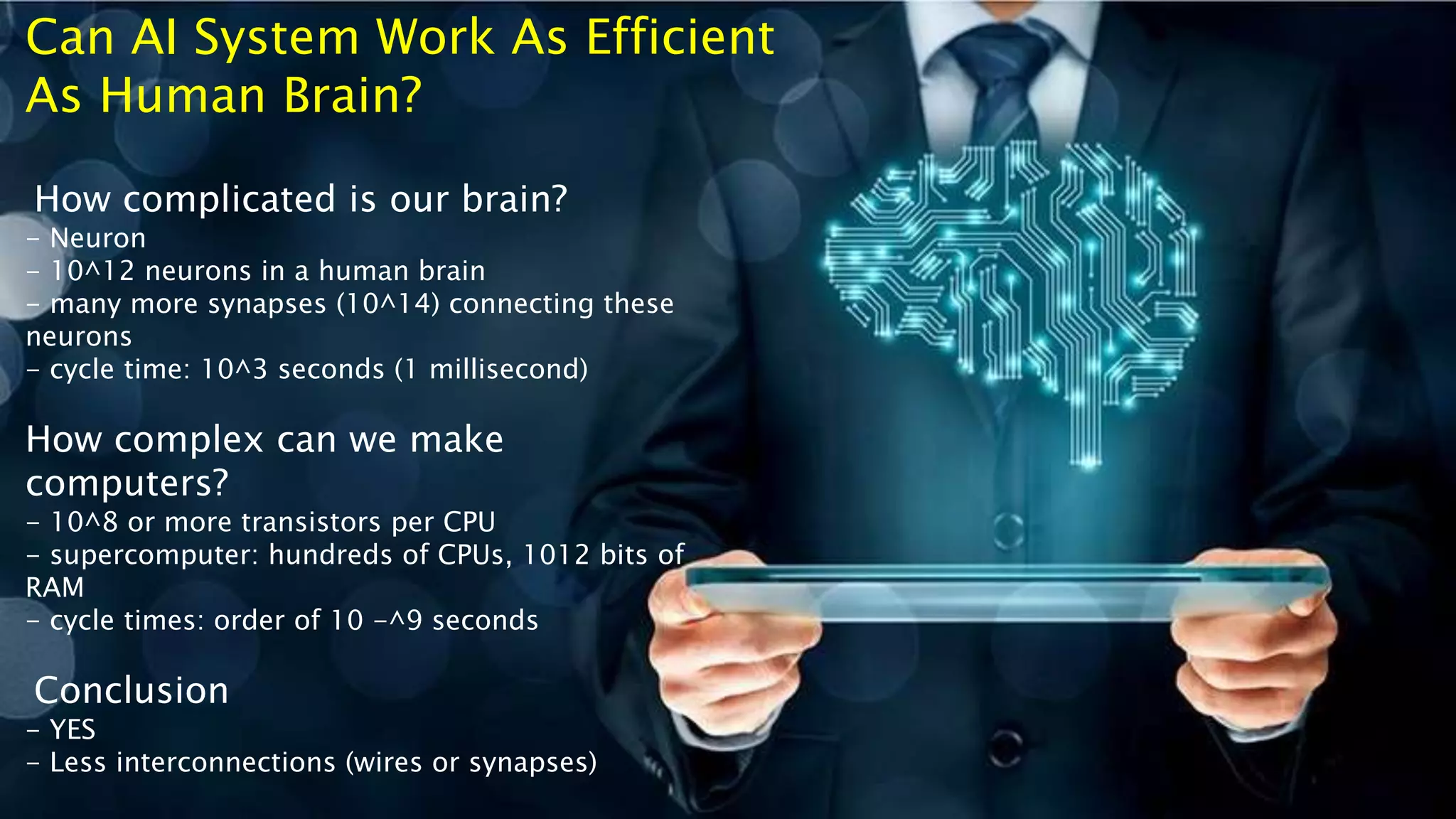 How complicated is our brain?
- Neuron
- 10^12 neurons in a human brain
- many more synapses (10^14) connecting these
neurons
- cycle time: 10^3 seconds (1 millisecond)
How complex can we make
computers?
- 10^8 or more transistors per CPU
- supercomputer: hundreds of CPUs, 1012 bits of
RAM
- cycle times: order of 10 -^9 seconds
Conclusion
- YES
- Less interconnections (wires or synapses)
Can AI System Work As Efficient
As Human Brain?
 