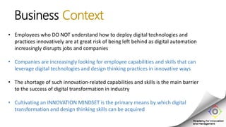 • Employees who DO NOT understand how to deploy digital technologies and
practices innovatively are at great risk of being left behind as digital automation
increasingly disrupts jobs and companies
• Companies are increasingly looking for employee capabilities and skills that can
leverage digital technologies and design thinking practices in innovative ways
• The shortage of such innovation-related capabilities and skills is the main barrier
to the success of digital transformation in industry
• Cultivating an INNOVATION MINDSET is the primary means by which digital
transformation and design thinking skills can be acquired
Business Context
 