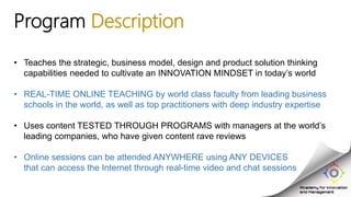 Program Description
• Teaches the strategic, business model, design and product solution thinking
capabilities needed to cultivate an INNOVATION MINDSET in today’s world
• REAL-TIME ONLINE TEACHING by world class faculty from leading business
schools in the world, as well as top practitioners with deep industry expertise
• Uses content TESTED THROUGH PROGRAMS with managers at the world’s
leading companies, who have given content rave reviews
• Online sessions can be attended ANYWHERE using ANY DEVICES
that can access the Internet through real-time video and chat sessions
 