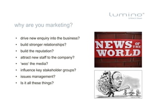 why are you marketing?

•  drive new enquiry into the business?
•  build stronger relationships?
•  build the reputation?
•  attract new staff to the company?
•  ‘woo’ the media?
•  influence key stakeholder groups?
•  issues management?
•  Is it all these things?
 