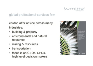 global professional services firm

cardno offer advice across many
industries:
•  building & property
•  environmental and natural
   resources
•  mining & resources
•  transportation
•  focus is on CEOs, CFOs,
   high level decision makers
 