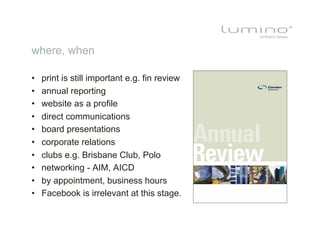 where, when

•    print is still important e.g. fin review
•    annual reporting
•    website as a profile
•    direct communications
•    board presentations
•    corporate relations
•    clubs e.g. Brisbane Club, Polo
•    networking - AIM, AICD
•    by appointment, business hours
•    Facebook is irrelevant at this stage.
 