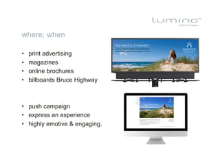 where, when

•    print advertising
•    magazines
•    online brochures
•    billboards Bruce Highway



•  push campaign
•  express an experience
•  highly emotive & engaging.
 