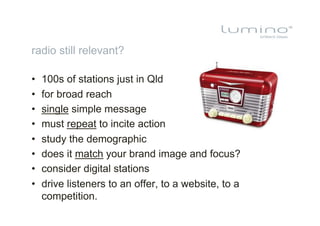 radio still relevant?

•    100s of stations just in Qld
•    for broad reach
•    single simple message
•    must repeat to incite action
•    study the demographic
•    does it match your brand image and focus?
•    consider digital stations
•    drive listeners to an offer, to a website, to a
     competition.
 