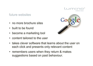 future websites

•  no more brochure sites
•  built to be found
•  become a marketing tool
•  content tailored to the user
•  takes clever software that learns about the user on
   each click and presents only relevant content
•  remembers users when they return & makes
   suggestions based on past behaviour.
 