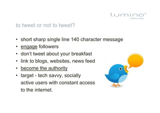 to tweet or not to tweet?

•    short sharp single line 140 character message
•    engage followers
•    don’t tweet about your breakfast
•    link to blogs, websites, news feed
•    become the authority
•    target - tech savvy, socially
     active users with constant access
     to the internet.
 