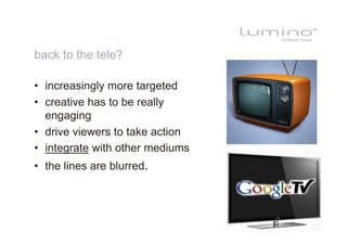 back to the tele?

•  increasingly more targeted
•  creative has to be really
   engaging
•  drive viewers to take action
•  integrate with other mediums
•  the lines are blurred.
 