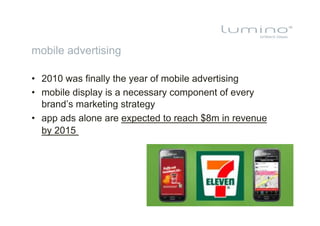 mobile advertising

•  2010 was finally the year of mobile advertising
•  mobile display is a necessary component of every
   brand’s marketing strategy
•  app ads alone are expected to reach $8m in revenue
   by 2015
 