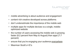 •  mobile advertising is about audience and engagement
•  content rich creative developed across platforms
•  don’t underestimate the importance of the mobile web
•  multiple apps for multiple devices vs a single, mobile-
   optimized website
•  the number of users accessing the mobile web is growing
   faster (8.2 percent from May to August) than apps (7.7
   percent)
•  ensure that you’re engaging your audience everywhere
•  Meerman Scott’s 4 E’s
 