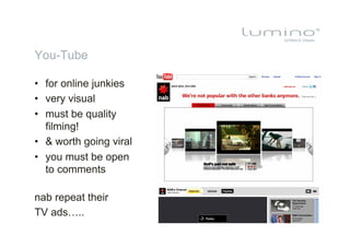 You-Tube

•  for online junkies
•  very visual
•  must be quality
   filming!
•  & worth going viral
•  you must be open
   to comments

nab repeat their
TV ads…..
 