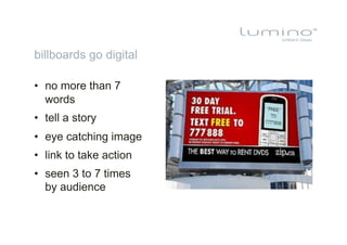 billboards go digital

•  no more than 7
   words
•  tell a story
•  eye catching image
•  link to take action
•  seen 3 to 7 times
   by audience
 