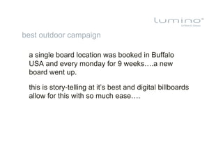 best outdoor campaign

 a single board location was booked in Buffalo
 USA and every monday for 9 weeks….a new
 board went up.

 this is story-telling at it’s best and digital billboards
 allow for this with so much ease….
 