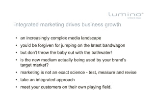 integrated marketing drives business growth

•  an increasingly complex media landscape
•  you’d be forgiven for jumping on the latest bandwagon
•  but don't throw the baby out with the bathwater!
•  is the new medium actually being used by your brand's
   target market?
•  marketing is not an exact science - test, measure and revise
•  take an integrated approach
•  meet your customers on their own playing field.
 
