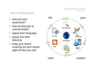 so in conclusion
                              PR         print
•  who are your
   customers?
•  how do they like to
   communicate?
•  speak their language
•  speak into their
   listening
•  keep your brand
   evolving but don’t loose
   sight of who you are!

                              radio   outdoor
 