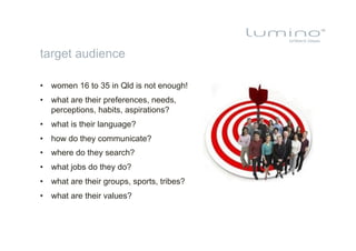 target audience

•  women 16 to 35 in Qld is not enough!
•  what are their preferences, needs,
   perceptions, habits, aspirations?
•  what is their language?
•  how do they communicate?
•  where do they search?
•  what jobs do they do?
•  what are their groups, sports, tribes?
•  what are their values?
 