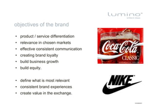 objectives of the brand

•  product / service differentiation
•  relevance in chosen markets
•  effective consistent communication
•  creating brand loyalty
•  build business growth
•  build equity.


•  define what is most relevant
•  consistent brand experiences
•  create value in the exchange.
 