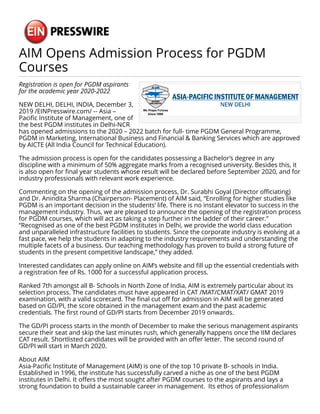 AIM Opens Admission Process for PGDM
Courses
Registration is open for PGDM aspirants
for the academic year 2020-2022
NEW DELHI, DELHI, INDIA, December 3,
2019 /EINPresswire.com/ -- Asia –
Pacific Institute of Management, one of
the best PGDM institutes in Delhi-NCR
has opened admissions to the 2020 – 2022 batch for full- time PGDM General Programme,
PGDM in Marketing, International Business and Financial & Banking Services which are approved
by AICTE (All India Council for Technical Education).
The admission process is open for the candidates possessing a Bachelor’s degree in any
discipline with a minimum of 50% aggregate marks from a recognised university. Besides this, it
is also open for final year students whose result will be declared before September 2020, and for
industry professionals with relevant work experience.
Commenting on the opening of the admission process, Dr. Surabhi Goyal (Director officiating)
and Dr. Anindita Sharma (Chairperson- Placement) of AIM said, “Enrolling for higher studies like
PGDM is an important decision in the students’ life. There is no instant elevator to success in the
management industry. Thus, we are pleased to announce the opening of the registration process
for PGDM courses, which will act as taking a step further in the ladder of their career.”
“Recognised as one of the best PGDM institutes in Delhi, we provide the world class education
and unparalleled infrastructure facilities to students. Since the corporate industry is evolving at a
fast pace, we help the students in adapting to the industry requirements and understanding the
multiple facets of a business. Our teaching methodology has proven to build a strong future of
students in the present competitive landscape,” they added.
Interested candidates can apply online on AIM’s website and fill up the essential credentials with
a registration fee of Rs. 1000 for a successful application process.
Ranked 7th amongst all B- Schools in North Zone of India, AIM is extremely particular about its
selection process. The candidates must have appeared in CAT /MAT/CMAT/XAT/ GMAT 2019
examination, with a valid scorecard. The final cut off for admission in AIM will be generated
based on GD/PI, the score obtained in the management exam and the past academic
credentials. The first round of GD/PI starts from December 2019 onwards.
The GD/PI process starts in the month of December to make the serious management aspirants
secure their seat and skip the last minutes rush, which generally happens once the IIM declares
CAT result. Shortlisted candidates will be provided with an offer letter. The second round of
GD/PI will start in March 2020.
About AIM
Asia-Pacific Institute of Management (AIM) is one of the top 10 private B- schools in India.
Established in 1996, the institute has successfully carved a niche as one of the best PGDM
institutes in Delhi. It offers the most sought after PGDM courses to the aspirants and lays a
strong foundation to build a sustainable career in management. Its ethos of professionalism
 