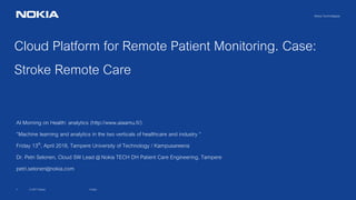 © 2017 Nokia1
Nokia Technologies
Cloud Platform for Remote Patient Monitoring. Case:
Stroke Remote Care
AI Morning on Health: analytics (http://www.aiaamu.fi/)
“Machine learning and analytics in the two verticals of healthcare and industry “
Friday 13th, April 2018, Tampere University of Technology / Kampusareena
Dr. Petri Selonen, Cloud SW Lead @ Nokia TECH DH Patient Care Engineering, Tampere
petri.selonen@nokia.com
Public
 