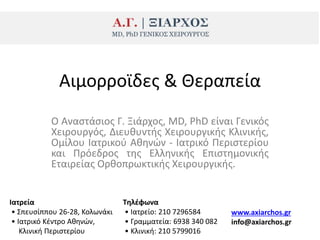 Ο Αναςτάςιοσ Γ. Ξιάρχοσ, MD, PhD είναι Γενικόσ
Χειρουργόσ, Διευκυντισ Χειρουργικισ Κλινικισ,
Ομίλου Ιατρικοφ Ακθνϊν - Ιατρικό Ρεριςτερίου
και Ρρόεδροσ τθσ Ελλθνικισ Επιςτθμονικισ
Εταιρείασ Ορκοπρωκτικισ Χειρουργικισ.
Αιμορροϊδεσ & Θεραπεία
Ιατρεία
• Σπευςίππου 26-28, Κολωνάκι
• Ιατρικό Κζντρο Ακθνϊν,
Κλινικι Ρεριςτερίου
Σθλζφωνα
• Ιατρείο: 210 7296584
• Γραμματεία: 6938 340 082
• Κλινικι: 210 5799016
www.axiarchos.gr
info@axiarchos.gr
 
