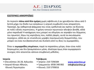 Ε΢ΩΣΕΡΙΚΕ΢ ΑΙΜΟΡΡΟΪΔΕ΢
Αν περνοφν πάνω από δφο θμζρεσ χωρίσ αφόδευςθ ι αν χρειάηονται πάνω από 5
λεπτά μζχρι τθν δίοδο των κοπράνων θ ιατρικι ςυμβουλι είναι απαραίτθτθ.
Ρροςοχι, όχι κακαρκτικά φάρμακα που είναι ερεκιςτικά και πρζπει να δίνονται
ςε πολφ ειδικζσ περιπτϊςεισ. Η χριςθ τοπικϊν πρωκτικϊν αλοιφϊν βοθκά, αλλά
μόνο παροδικά! Η κατάχρθςθ τουσ μπορεί να οδθγιςει ςε ατροφία του δζρματοσ
του πρωκτοφ, λόγω τθσ κορτιηόνθσ που, πολλζσ φορζσ, αυτά τα ςκευάςματα
περιζχουν, αλλά και ςε επικίνδυνεσ μορφζσ περιπρωκτικισ δερματίτιδασ, που
μπορεί να είναι πιο βαςανιςτικι και δυςίατθ από τισ ίδιεσ τισ αιμορροϊδεσ.
Πταν οι αιμορροΐδεσ επιμζνουν, παρά τα παραπάνω μζτρα, όταν είναι πολφ
διογκωμζνεσ και δεν ξαναμπαίνουν μζςα, ιδιαίτερα όμωσ όταν αιμορραγοφν
ςυνεχϊσ τότε απαιτείται κάποια επεμβατικι μζκοδοσ.
Ιατρεία
• Σπευςίππου 26-28, Κολωνάκι
• Ιατρικό Κζντρο Ακθνϊν,
Κλινικι Ρεριςτερίου
Σθλζφωνα
• Ιατρείο: 210 7296584
• Γραμματεία: 6938 340 082
• Κλινικι: 210 5799016
www.axiarchos.gr
info@axiarchos.gr
 