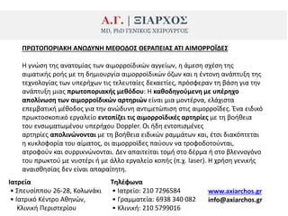 ΠΡΩΣΟΠΟΡΙΑΚΗ ΑΝΩΔΤΝΗ ΜΕΘΟΔΟ΢ ΘΕΡΑΠΕΙΑ΢ ΑΣΙ ΑΙΜΟΡΡΟΪΔΕ΢
Η γνϊςθ τθσ ανατομίασ των αιμορροϊδικϊν αγγείων, θ άμεςθ ςχζςθ τθσ
αιματικισ ροισ με τθ δθμιουργία αιμορροϊδικϊν όηων και θ ζντονθ ανάπτυξθ τθσ
τεχνολογίασ των υπεριχων τισ τελευταίεσ δεκαετίεσ, πρόςφεραν τθ βάςθ για τθν
ανάπτυξθ μιασ πρωτοποριακισ μεκόδου: Η κακοδθγοφμενθ με υπζρθχο
απολίνωςθ των αιμορροϊδικϊν αρτθριϊν είναι μια μοντζρνα, ελάχιςτα
επεμβατικι μζκοδοσ για τθν ανϊδυνθ αντιμετϊπιςθ ςτισ αιμορροΐδεσ. Ζνα ειδικό
πρωκτοςκοπικό εργαλείο εντοπίηει τισ αιμορροϊδικζσ αρτθρίεσ με τθ βοικεια
του ενςωματωμζνου υπεριχου Doppler. Οι ιδθ εντοπιςμζνεσ
αρτθρίεσ απολινϊνονται με τθ βοικεια ειδικϊν ραμμάτων και, ζτςι διακόπτεται
θ κυκλοφορία του αίματοσ, οι αιμορροϊδεσ παφουν να τροφοδοτοφνται,
ατροφοφν και ςυρρικνϊνονται. Δεν απαιτείται τομι ςτο δζρμα ι ςτο βλεννογόνο
του πρωκτοφ με νυςτζρι ι με άλλο εργαλείο κοπισ (π.χ. laser). H χριςθ γενικισ
αναιςκθςίασ δεν είναι απαραίτθτθ.
Ιατρεία
• Σπευςίππου 26-28, Κολωνάκι
• Ιατρικό Κζντρο Ακθνϊν,
Κλινικι Ρεριςτερίου
Σθλζφωνα
• Ιατρείο: 210 7296584
• Γραμματεία: 6938 340 082
• Κλινικι: 210 5799016
www.axiarchos.gr
info@axiarchos.gr
 