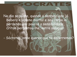 No dia seguinte, quando o sentenciado já bebera o veneno mortal e seu corpo ia perdendo aos poucos a sensibilidade, Críton perguntou-lhe, entre soluços:   - Sócrates, onde queres que te enterremos?  