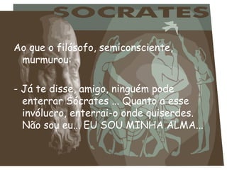 Ao que o filósofo, semiconsciente, murmurou: - Já te disse, amigo, ninguém pode enterrar Sócrates ... Quanto a esse invólucro, enterrai-o onde quiserdes. Não sou eu... EU SOU MINHA ALMA... 