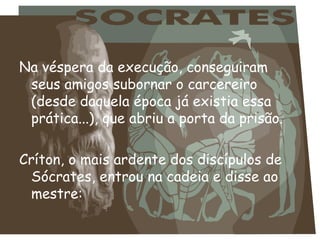 Na véspera da execução, conseguiram seus amigos subornar o carcereiro (desde daquela época já existia essa prática...), que abriu a porta da prisão. Críton, o mais ardente dos discípulos de Sócrates, entrou na cadeia e disse ao mestre: 