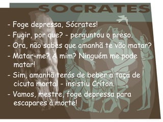 - Foge depressa, Sócrates! - Fugir, por que? - perguntou o preso. - Ora, não sabes que amanhã te vão matar? - Matar-me? A mim? Ninguém me pode matar! - Sim, amanhã terás de beber a taça de cicuta mortal - insistiu Críton. - Vamos, mestre, foge depressa para escapares à morte! 