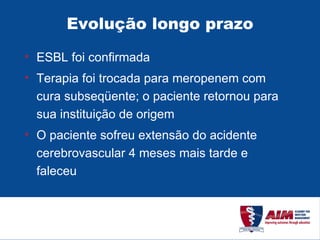Evolução longo prazo ESBL foi confirmada Terapia foi trocada para meropenem com cura subseqüente; o paciente retornou para sua instituição de origem O paciente sofreu extensão do acidente cerebrovascular 4 meses mais tarde e faleceu 