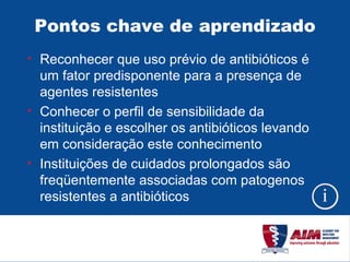 Pontos chave de aprendizado Reconhecer que uso prévio de antibióticos é um fator predisponente para a presença de agentes resistentes Conhecer o perfil de sensibilidade da instituição e escolher os antibióticos levando em consideração este conhecimento Instituições de cuidados prolongados são freqüentemente associadas com patogenos resistentes a antibióticos 