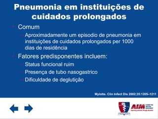 Pneumonia em instituições de cuidados prolongados Comum  Aproximadamente um episodio de pneumonia em instituições de cuidados prolongados per 1000 dias de residência Fatores predisponentes incluem: Status funcional ruim Presença de tubo nasogastrico Dificuldade de deglutição Mylotte. Clin Infect Dis 2002;35:1205–1211 