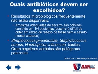Quais antibióticos devem ser escolhidos? Resultados microbiológicos freqüentemente não estão disponíveis: Amostras adequadas de escarro são colhidas somente em 1/4 pacientes (escarro é difícil de obter em razão de reflexo de tosse ruim e estado mental alterado) Streptococcus pneumoniae, Staphylococcus aureus, Haemophilus influenzae , bacilos Gram negativos aeróbios são patógenos potenciais  Muder. Am J Med 1998;105:319–330 