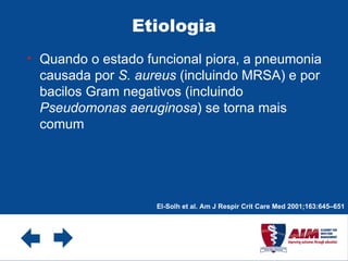 Etiologia Quando o estado funcional piora, a pneumonia causada por  S. aureus  (incluindo MRSA) e por bacilos Gram negativos (incluindo  Pseudomonas aeruginosa ) se torna mais comum  El-Solh et al. Am J Respir Crit Care Med 2001;163:645–651 