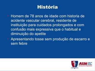 História Homem de 78 anos de idade com historia de acidente vascular cerebral, residente de instituição para cuidados prolongados e com confusão mais expressiva que o habitual e diminuição do apetite Apresentando tosse sem produção de escarro e sem febre 