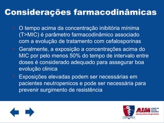 Considerações farmacodinâmicas  O tempo acima da concentração inibitória mínima (T>MIC) é parâmetro farmacodinâmico associado com a evolução de tratamento com cefalosporinas Geralmente, a exposição a concentrações acima do MIC por pelo menos 50% do tempo de intervalo entre doses é considerado adequado para assegurar boa evolução clinica Exposições elevadas podem ser necessárias em pacientes neutropenicos e pode ser necessária para prevenir surgimento de resistência 