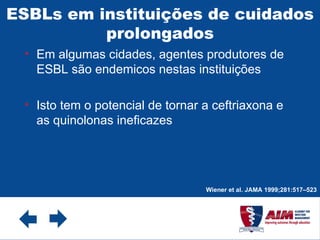 ESBLs em instituições de cuidados prolongados Em algumas cidades, agentes produtores de ESBL são endemicos nestas instituições Isto tem o potencial de tornar a ceftriaxona e as quinolonas ineficazes Wiener et al. JAMA 1999;281:517–523 