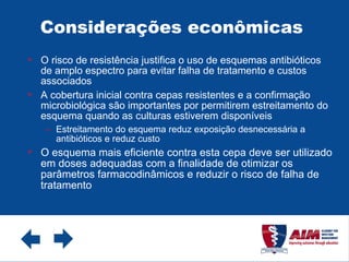 Considerações econômicas  O risco de resistência justifica o uso de esquemas antibióticos de amplo espectro para evitar falha de tratamento e custos associados A cobertura inicial contra cepas resistentes e a confirmação microbiológica são importantes por permitirem estreitamento do esquema quando as culturas estiverem disponíveis Estreitamento do esquema reduz exposição desnecessária a antibióticos e reduz custo O esquema mais eficiente contra esta cepa deve ser utilizado em doses adequadas com a finalidade de otimizar os parâmetros farmacodinâmicos e reduzir o risco de falha de tratamento 