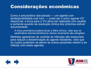 Considerações econômicas  Como a amoxicilina–clavulanato — um agente com biodisponibilidade oral ruim  — pode ser o único agente VO disponível, a troca para a VO deve ser realizada com cautela e somente quando da resolução clínica dos sintomas estiver documentada. A troca prematura poderia levar a falha clínica, visto que os parâmetros farmacodinâmicos otimos raramente são atingidos Medidas agressivas de controle de infecção são essenciais para reduzir a disseminação do agente resistente, visto que os custos poderiam se elevar se outros pacientes vierem a se infectar com estes agentes 