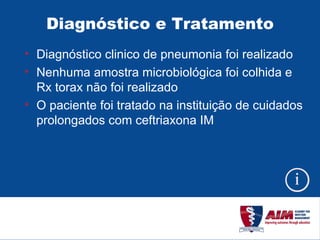 Diagnóstico e Tratamento Diagnóstico clinico de pneumonia foi realizado Nenhuma amostra microbiológica foi colhida e Rx torax não foi realizado O paciente foi tratado na instituição de cuidados prolongados com ceftriaxona IM 