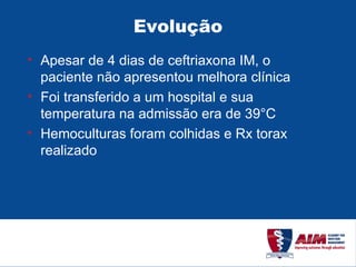 Evolução Apesar de 4 dias de ceftriaxona IM, o paciente não apresentou melhora clínica Foi transferido a um hospital e sua temperatura na admissão era de 39°C Hemoculturas foram colhidas e Rx torax realizado 