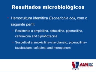 Resultados microbiológicos Hemocultura identifica  Escherichia coli , com o seguinte perfil: Resistente a ampicilina, cefazolina, piperacilina, ceftriaxona and ciprofloxacina Suscetível a amoxicilina–clavulanato, piperacilina–tazobactam, cefepima and meropenem  