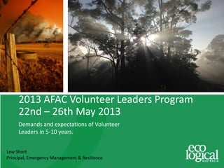 Lew Short
Principal, Emergency Management & Resilience
2013 AFAC Volunteer Leaders Program
22nd – 26th May 2013
Demands and expectations of Volunteer
Leaders in 5-10 years.
 