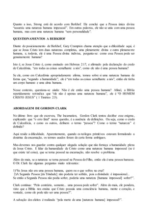 Quanto a isso, Strong está de acordo com Berkhof. Ele conclui que a Pessoa única divina
“assumiu uma natureza humana impessoal”. Em outras palavras, ele não se uniu com uma pessoa
humana, mas com uma natureza humana “sem personalidade”.
QUESTIONAMENTOS A BERKHOF
Diante do posicionamento de Berkhof, Gary Crampton chama atenção que a dificuldade aqui, é
que se Jesus Cristo tem duas naturezas completas, uma plenamente divina e outra plenamente
humana, e, todavia, ele é uma Pessoa divina indivisa, pergunta-se: como essa Pessoa pode ser
genuinamente humana?
Isto é, se Jesus Cristo é, como ensinado em Hebreus 2:17, e afirmado pela declaração do credo
de Calcedônia, “em todas as coisas semelhante a nós”, como ele não é uma pessoa humana?
Se ele, como em Calcedônia apropriadamente afirma, tomou sobre si uma natureza humana de
forma que, “segundo a humanidade”, ele é “em todas as coisas semelhante a nós”, então ele tinha
um corpo humano e uma alma humana.
Nesse contexto, questiona-se ainda: Não é ele então uma pessoa humana? Afinal, a Bíblia
repetidamente reivindica que “ele não é apenas uma natureza humana”, ele é “O HOMEM
CRISTO JESUS” ( 1 Timóteo 2:5).
ABORDAGEM DE GORDON CLARK
No último livro que ele escreveu, The Incarnation, Gordon Clark tentou decifrar esse enigma,
explicando que “o erro fatal” nessa questão, é a ausência de definições. Ou seja, como o credo
de Calcedôcia, e como os outros, definem o termo “pessoa”? Como o termo “natureza” é
definida?
Aqui reside a dificuldade. Aparentemente, quando os teólogos primitivos estavam formulando a
doutrina da encarnação, os termos usados foram de certa forma ambíguos.
Mas devemos nos guardar contra qualquer alegada solução que não forneça a humanidade plena
de Jesus Cristo. E falar da humanidade de Cristo como uma natureza humana impessoal (se é
que existe tal coisa), que se torna pessoal na encarnação, não resolve o problema.
Além do mais, se a natureza se torna pessoal na Pessoa do Filho, então ela é uma pessoa humana.
O Dr. Clark faz algumas perguntas muito relevantes:
1)“Se Jesus não era uma pessoa humana, quem ou o que sofreu na cruz?
2)A Segunda Pessoa [da Trindade] não poderia ter sofrido, pois a divindade é impassional...
Se então a Segunda Pessoa não podia sofrer, poderia uma natureza [humana impessoal] sofrer?”.
Clark continua: “Pelo contrário, somente... uma pessoa pode sofrer”. Além do mais, ele pondera,
visto que a Bíblia nos ensina que Cristo possuía uma consciência humana, mente e coração, e
vontade, como ele pode não ser uma pessoa?”.
A salvação dos eleitos é realizada “pela morte de uma [natureza humana] impessoal?”.
 