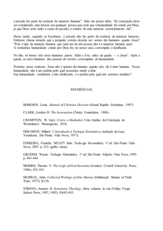 o pecado faz parte da essência da natureza humana”. Indo um pouco além, “tal concepção deve
ser considerada uma heresia por qualquer pessoa que creia que a humanidade foi criada por Deus,
já que Deus seria então a causa do pecado, o criador de uma natureza essencialmente má”.
Desse modo, segundo as Escrituras, o pecado não faz parte da essência da natureza humana.
Erickson chama atenção que a pergunta correta deveria ser: somos tão humanos quanto Jesus?
“Pois o tipo de natureza humana que cada um de nós possui não é a natureza humana pura.
A verdadeira humanidade criada por Deus foi, no nosso caso, corrompida e danificada.
No fim, só houve três seres humanos puros: Adão e Eva, antes da queda — e Jesus”. Após a
queda, os seres humanos não passam de versões corrompidas da humanidade.
Portanto, nesse contexto, Jesus não é apenas tão humano quanto nós; ele é mais humano. Nossa
humanidade não é um padrão pelo qual possamos medir a dele.
Sua humanidade, verdadeira e não adulterada, é o padrão pelo qual nós seremos medidos”.
REFERÊNCIAS
BERKHOF, Louis. Manual of Christian Doctrine (Grand Rapids: Eerdmans, 1987)
CLARK, Gordon H. The Incarnation (Trinity Foundation, 1988).
CRAMPTON, W. Gary. Cristo, o Mediador: Uma Análise da Cristologia de
Westminster. Monergismo, 2018.
ERICHSON, Millard J. Introdução à Teologia Sistemática, tradução de Lucy
Yamakami, São Paulo, Vida Nova, 1977).
FERREIRA, Franklin. MYATT Alan. Teolo-gia Sis-temática, 1ª ed. São Paulo: Vida
Nova, 2007. p. 523. (grifos meus)
GRUDEM, Wayne. Teologia Sistemática, 1ª ed. São Paulo: Edições Vida Nova, 1999.
p. 443-444.
MORRIS, Thomas V. The Logic of God Incarnate (London: Cornell University Press,
1986), 102-103.
MURRAY, John. Collected Writings of John Murray (Edinburgh: Banner of Truth
Trust, 1977), II:138.
STRONG, Auustus H. Systematic Theology , three volumes in one (Valley Forge:
Judson Press, 1907, 1985), II:692-693.
 