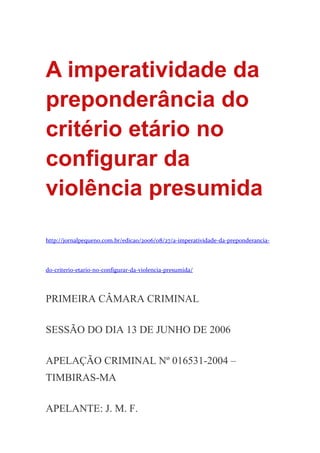 A imperatividade da
preponderância do
critério etário no
configurar da
violência presumida
http://jornalpequeno.com.br/edicao/2006/08/27/a-imperatividade-da-preponderancia-
do-criterio-etario-no-configurar-da-violencia-presumida/
PRIMEIRA CÂMARA CRIMINAL
SESSÃO DO DIA 13 DE JUNHO DE 2006
APELAÇÃO CRIMINAL Nº 016531-2004 –
TIMBIRAS-MA
APELANTE: J. M. F.
 