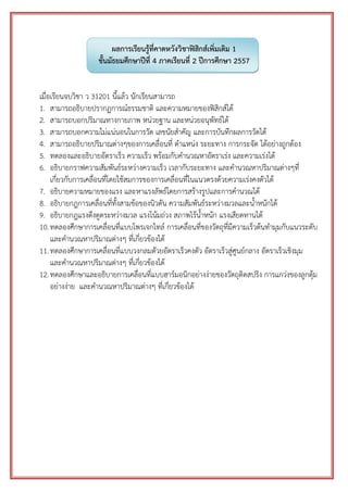 ผลการเรียนรู้ที่คาดหวังวิชาฟิสิกส์เพิ่มเติม 1 ชั้นมัธยมศึกษาปีที่ 4 ภาคเรียนที่ 2 ปีการศึกษา 2557 
เมื่อเรียนจบวิชา ว 31201 นี้แล้ว นักเรียนสามารถ 
1. สามารถอธิบายปรากฏการณ์ธรรมชาติ และความหมายของฟิสิกส์ได้ 
2. สามารถบอกปริมาณทางกายภาพ หน่วยฐาน และหน่วยอนุพัทธ์ได้ 
3. สามารถบอกความไม่แน่นอนในการวัด เลขนัยสาคัญ และการบันทึกผลการวัดได้ 
4. สามารถอธิบายปริมาณต่างๆของการเคลื่อนที่ ตาแหน่ง ระยะทาง การกระจัด ได้อย่างถูกต้อง 
5. ทดลองและอธิบายอัตราเร็ว ความเร็ว พร้อมกับคานวณหาอัตราเร่ง และความเร่งได้ 
6. อธิบายกราฟความสัมพันธ์ระหว่างความเร็ว เวลากับระยะทาง และคานวณหาปริมาณต่างๆที่ เกี่ยวกับการเคลื่อนที่โดยใช้สมการของการเคลื่อนที่ในแนวตรงด้วยความเร่งคงตัวได้ 
7. อธิบายความหมายของแรง และหาแรงลัพธ์โดยการสร้างรูปและการคานวณได้ 
8. อธิบายกฎการเคลื่อนที่ทั้งสามข้อของนิวตัน ความสัมพันธ์ระหว่างมวลและน้าหนักได้ 
9. อธิบายกฎแรงดึงดูดระหว่างมวล แรงโน้มถ่วง สภาพไร้น้าหนัก แรงเสียดทานได้ 
10. ทดลองศึกษาการเคลื่อนที่แบบโพรเจกไทล์ การเคลื่อนที่ของวัตถุที่มีความเร็วต้นทามุมกับแนวระดับ และคานวณหาปริมาณต่างๆ ที่เกี่ยวข้องได้ 
11. ทดลองศึกษาการเคลื่อนที่แบบวงกลมดัวยอัตราเร็วคงตัว อัตราเร็วสู่ศูนย์กลาง อัตราเร็วเชิงมุม และคานวณหาปริมาณต่างๆ ที่เกี่ยวข้องได้ 
12. ทดลองศึกษาและอธิบายการเคลื่อนที่แบบฮาร์มอนิกอย่างง่ายของวัตถุติดสปริง การแกว่งของลูกตุ้ม อย่างง่าย และคานวณหาปริมาณต่างๆ ที่เกี่ยวข้องได้ 
