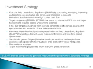• Execute Sale, Lease-Back, Buy-Backs (SLB3SM) by purchasing, managing, improving
      and reselling core and value-add commercial properties to generate
      consistent, absolute returns with high current cash flow
    • Target companies ($20MM - $200MM) that are of no interest to P/E funds and larger
      banks due to required special underwriting expertise
    •   Filter 300 target companies from existing corporate relationships, analyze 60
        opportunities and invest in 10 real estate transactions
    • Purchase properties directly from corporate sellers in Sale, Lease-Back, Buy-Back
      (SLB3SM) transactions that will create high current income and long-term capital
      appreciation
    • Structure long-term (20 year) leasebacks with personal/corporate repurchase
      guarantees at a predetermined “buyback” price at end of five year hold period
    • Use moderate leverage
    • Target investments projected to return over 20% gross per annum




SLB3SM enables companies to generate medium term liquidity without corporate leverage




                                                         Strictly Confidential            11
 